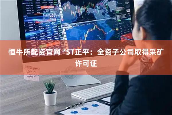 恒牛所配资官网 *ST正平：全资子公司取得采矿许可证