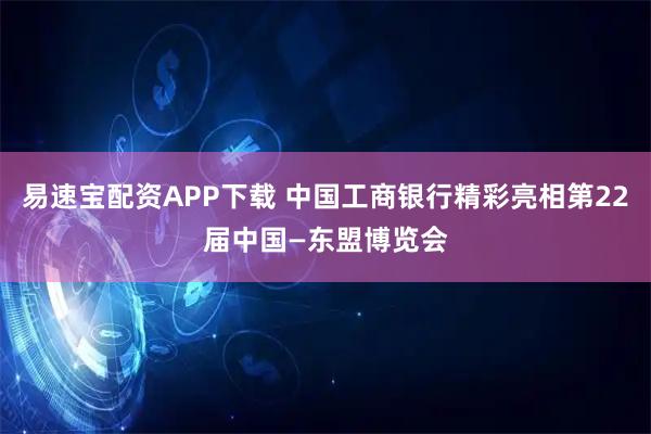 易速宝配资APP下载 中国工商银行精彩亮相第22届中国—东盟博览会