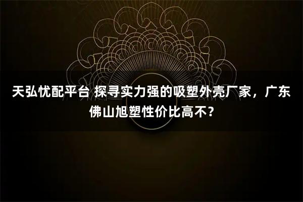 天弘忧配平台 探寻实力强的吸塑外壳厂家，广东佛山旭塑性价比高不？