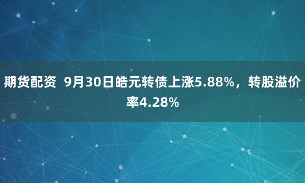 期货配资  9月30日皓元转债上涨5.88%，转股溢价率4.28%