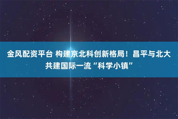金风配资平台 构建京北科创新格局！昌平与北大共建国际一流“科学小镇”