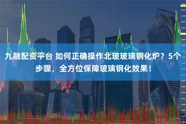 九融配资平台 如何正确操作北玻玻璃钢化炉？5个步骤，全方位保障玻璃钢化效果！