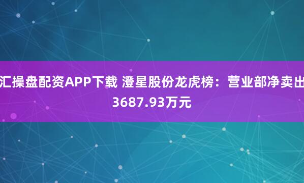 汇操盘配资APP下载 澄星股份龙虎榜：营业部净卖出3687.93万元