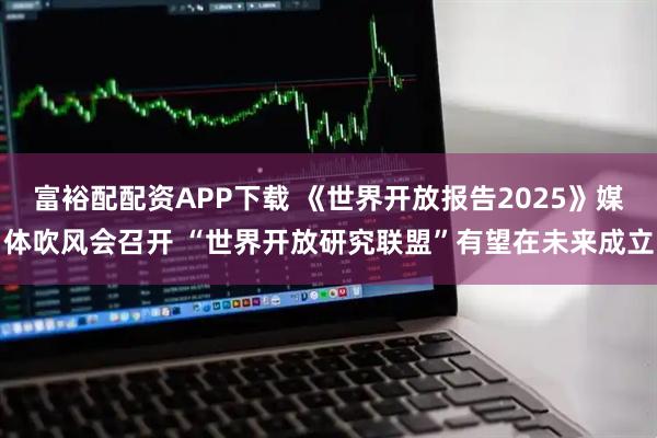 富裕配配资APP下载 《世界开放报告2025》媒体吹风会召开 “世界开放研究联盟”有望在未来成立