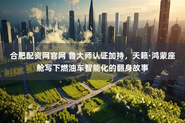 合肥配资网官网 鲁大师认证加持，天籁·鸿蒙座舱写下燃油车智能化的翻身故事