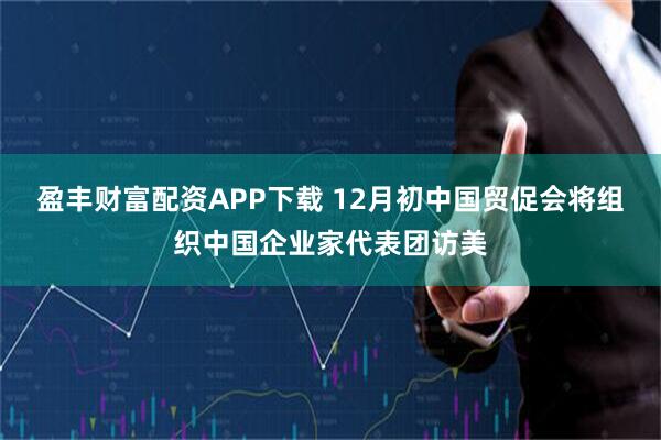 盈丰财富配资APP下载 12月初中国贸促会将组织中国企业家代表团访美