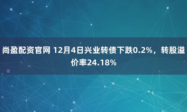 尚盈配资官网 12月4日兴业转债下跌0.2%，转股溢价率24.18%