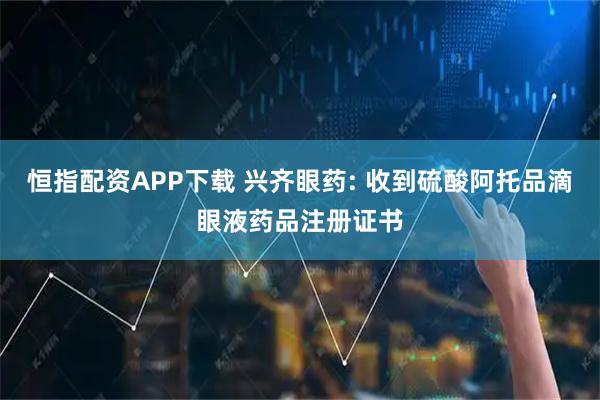 恒指配资APP下载 兴齐眼药: 收到硫酸阿托品滴眼液药品注册证书