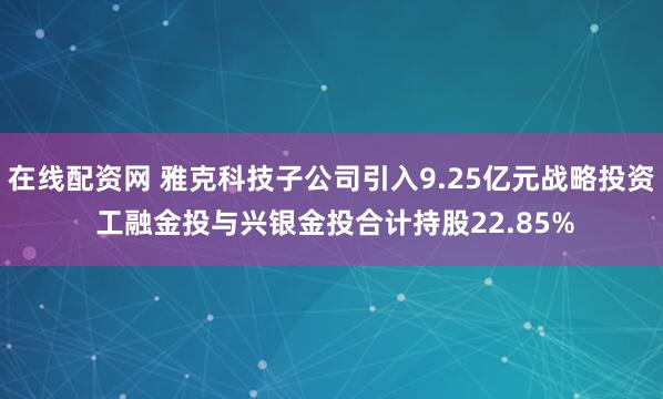 在线配资网 雅克科技子公司引入9.25亿元战略投资 工融金投与兴银金投合计持股22.85%
