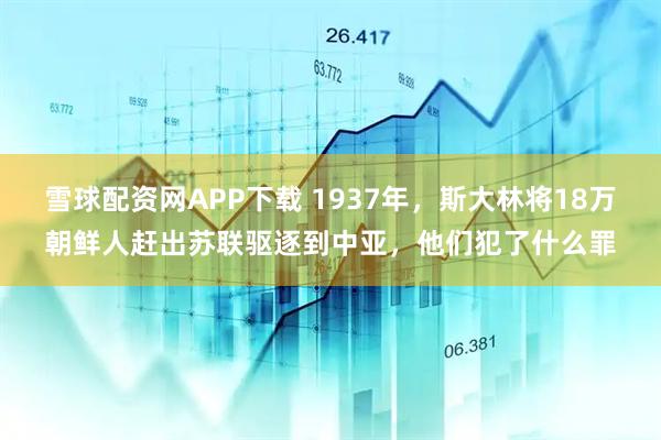 雪球配资网APP下载 1937年，斯大林将18万朝鲜人赶出苏联驱逐到中亚，他们犯了什么罪