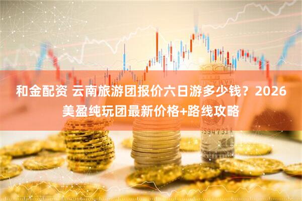 和金配资 云南旅游团报价六日游多少钱？2026美盈纯玩团最新价格+路线攻略