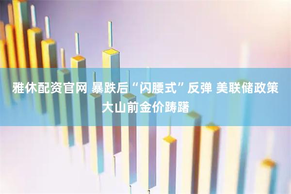 雅休配资官网 暴跌后“闪腰式”反弹 美联储政策大山前金价踌躇
