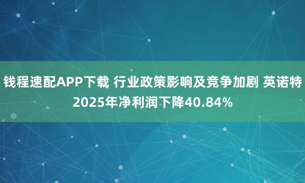 钱程速配APP下载 行业政策影响及竞争加剧 英诺特2025年净利润下降40.84%