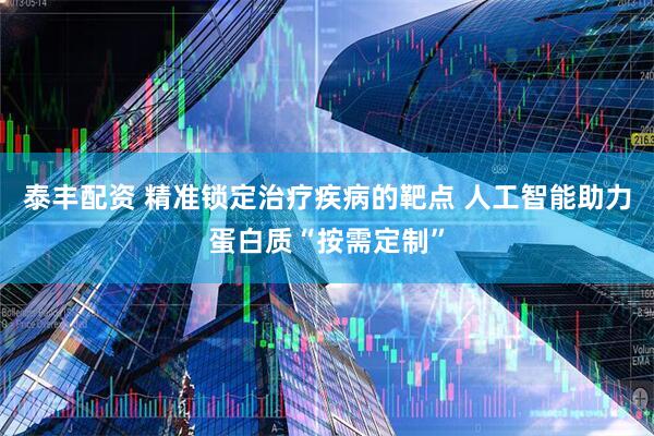 泰丰配资 精准锁定治疗疾病的靶点 人工智能助力蛋白质“按需定制”