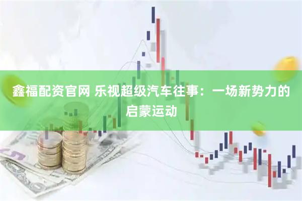 鑫福配资官网 乐视超级汽车往事：一场新势力的启蒙运动