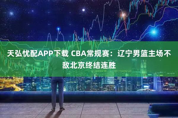 天弘忧配APP下载 CBA常规赛:辽宁男篮主场不敌北京终结连胜