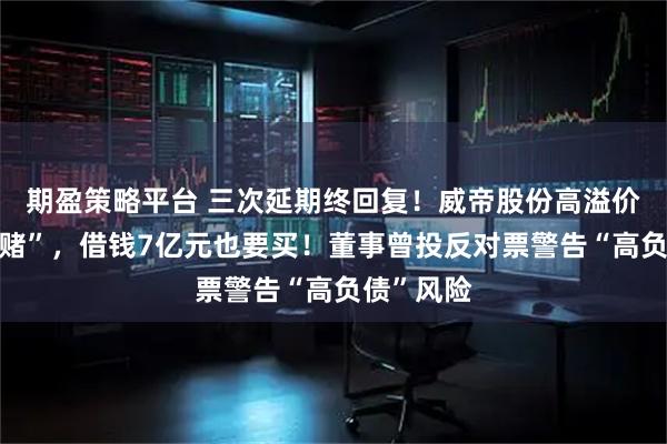 期盈策略平台 三次延期终回复！威帝股份高溢价并购“豪赌”，借钱7亿元也要买！董事曾投反对票警告“高负债”风险